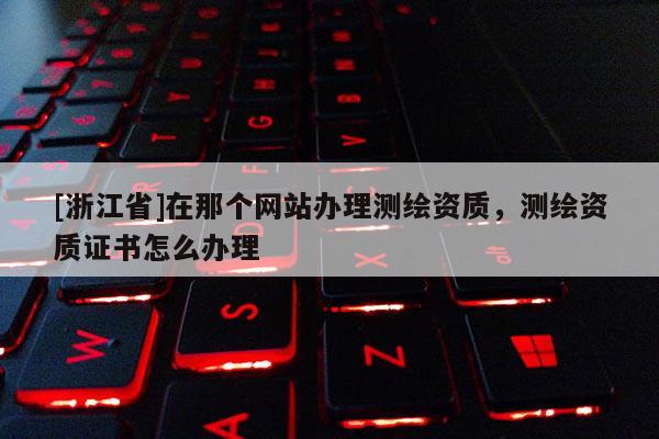 [浙江省]在那个网站办理测绘资质，测绘资质证书怎么办理