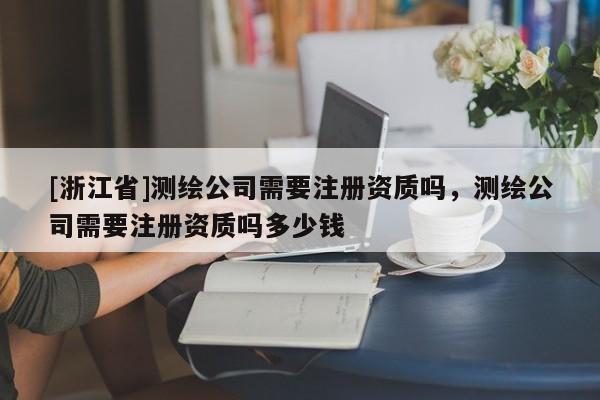 [浙江省]测绘公司需要注册资质吗，测绘公司需要注册资质吗多少钱