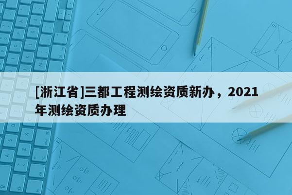 [浙江省]三都工程测绘资质新办，2021年测绘资质办理