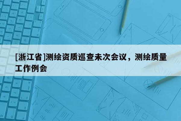 [浙江省]测绘资质巡查未次会议，测绘质量工作例会