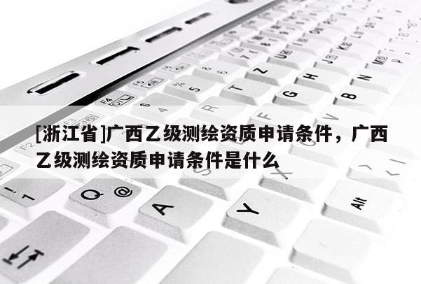 [浙江省]广西乙级测绘资质申请条件，广西乙级测绘资质申请条件是什么