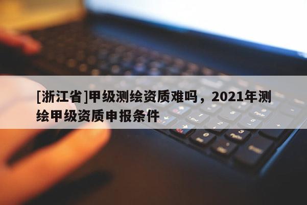 [浙江省]甲级测绘资质难吗，2021年测绘甲级资质申报条件