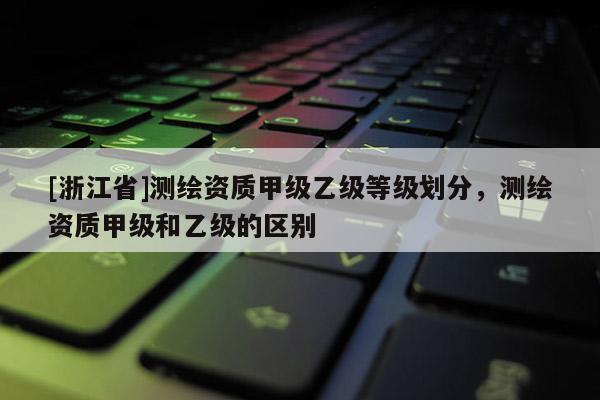 [浙江省]测绘资质甲级乙级等级划分，测绘资质甲级和乙级的区别