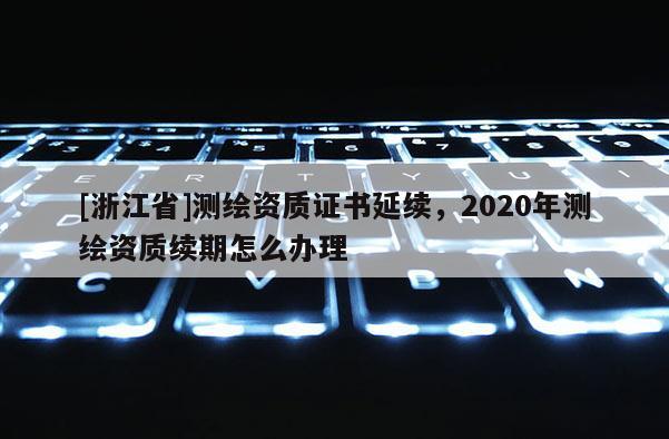 [浙江省]测绘资质证书延续，2020年测绘资质续期怎么办理
