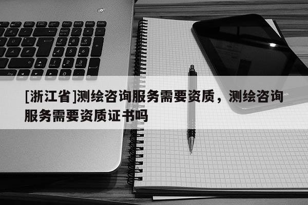 [浙江省]测绘咨询服务需要资质，测绘咨询服务需要资质证书吗
