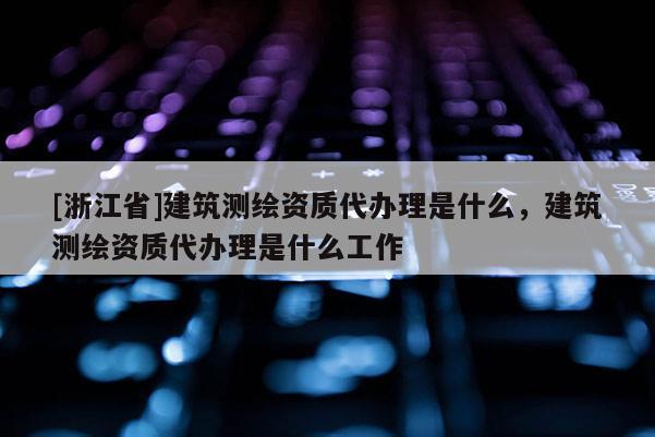 [浙江省]建筑测绘资质代办理是什么，建筑测绘资质代办理是什么工作