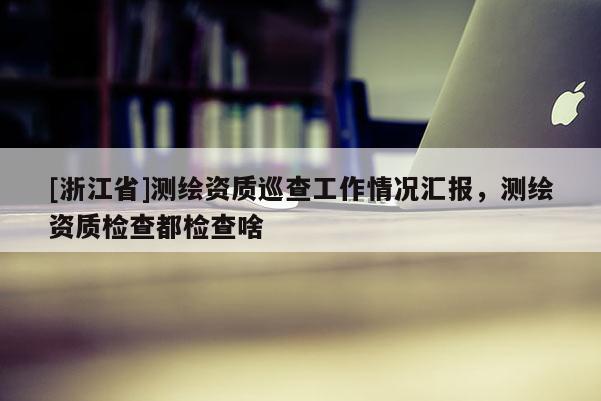 [浙江省]测绘资质巡查工作情况汇报，测绘资质检查都检查啥