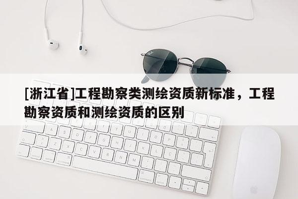 [浙江省]工程勘察类测绘资质新标准，工程勘察资质和测绘资质的区别