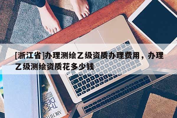 [浙江省]办理测绘乙级资质办理费用，办理乙级测绘资质花多少钱