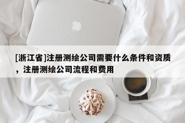 [浙江省]注册测绘公司需要什么条件和资质，注册测绘公司流程和费用