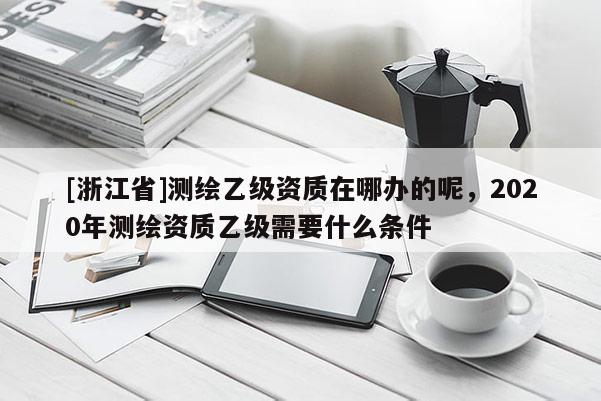 [浙江省]测绘乙级资质在哪办的呢，2020年测绘资质乙级需要什么条件