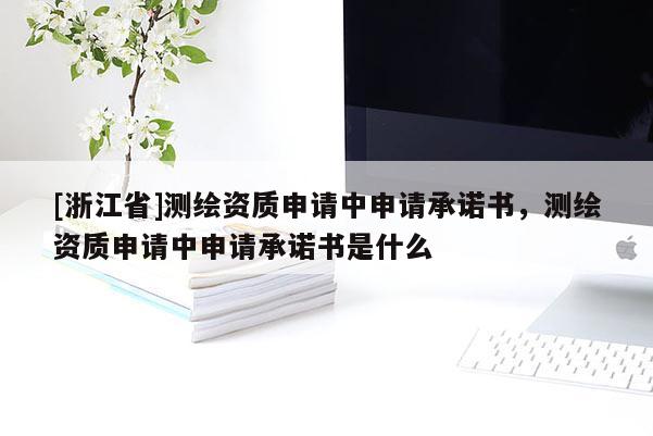[浙江省]测绘资质申请中申请承诺书，测绘资质申请中申请承诺书是什么