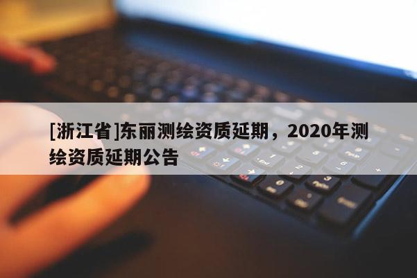 [浙江省]东丽测绘资质延期，2020年测绘资质延期公告