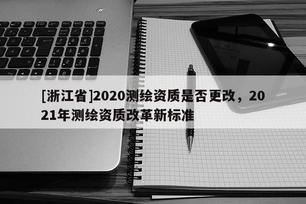 [浙江省]2020测绘资质是否更改，2021年测绘资质改革新标准