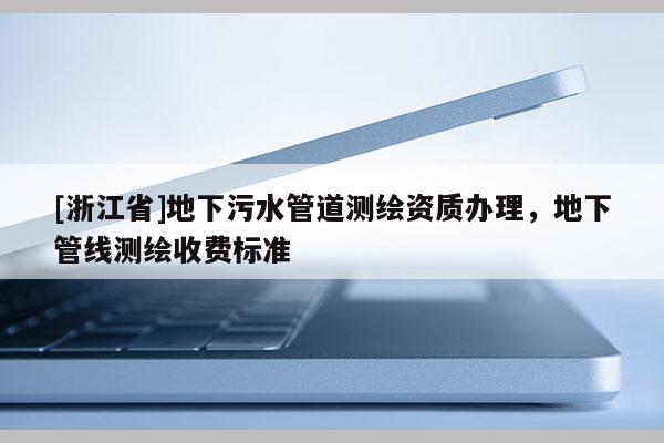 [浙江省]地下污水管道测绘资质办理，地下管线测绘收费标准