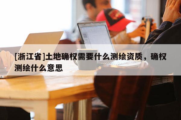 [浙江省]土地确权需要什么测绘资质，确权测绘什么意思