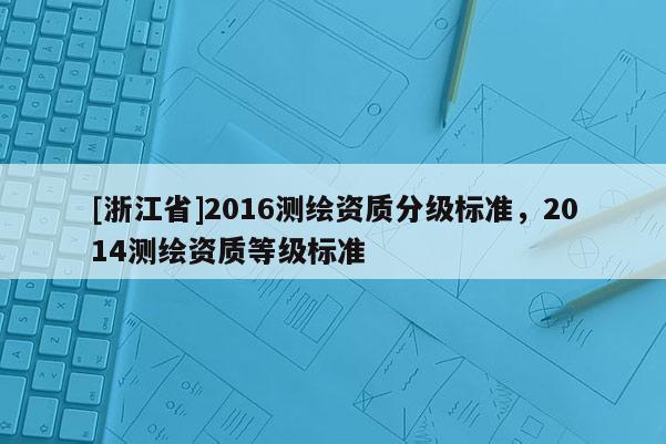 [浙江省]2016测绘资质分级标准，2014测绘资质等级标准