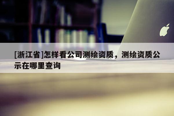 [浙江省]怎样看公司测绘资质，测绘资质公示在哪里查询
