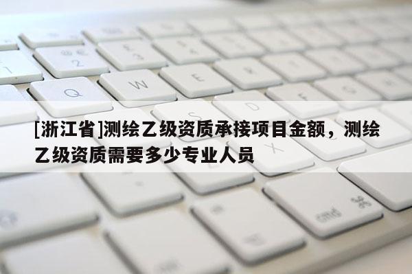 [浙江省]测绘乙级资质承接项目金额，测绘乙级资质需要多少专业人员