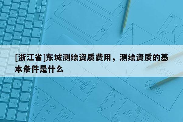 [浙江省]东城测绘资质费用，测绘资质的基本条件是什么