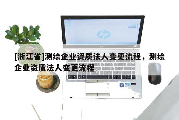 [浙江省]测绘企业资质法人变更流程，测绘企业资质法人变更流程