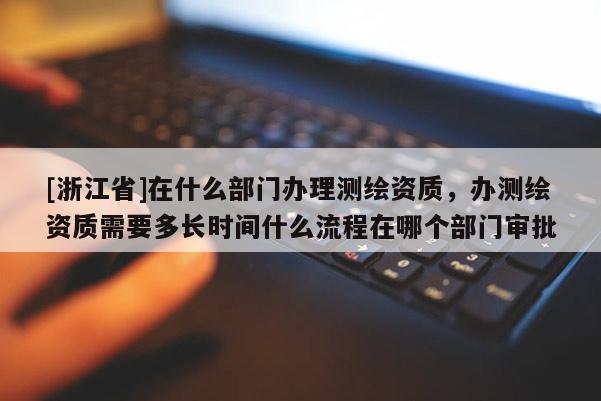 [浙江省]在什么部门办理测绘资质，办测绘资质需要多长时间什么流程在哪个部门审批