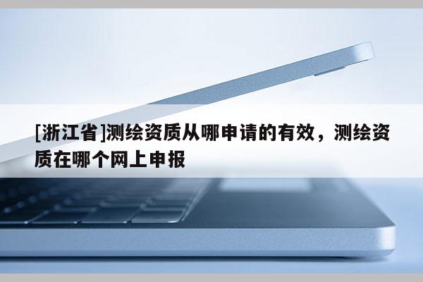 [浙江省]测绘资质从哪申请的有效，测绘资质在哪个网上申报