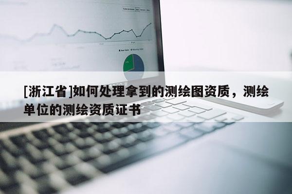 [浙江省]如何处理拿到的测绘图资质，测绘单位的测绘资质证书
