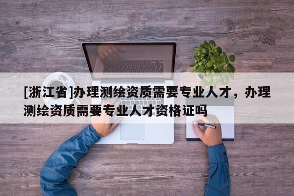 [浙江省]办理测绘资质需要专业人才，办理测绘资质需要专业人才资格证吗