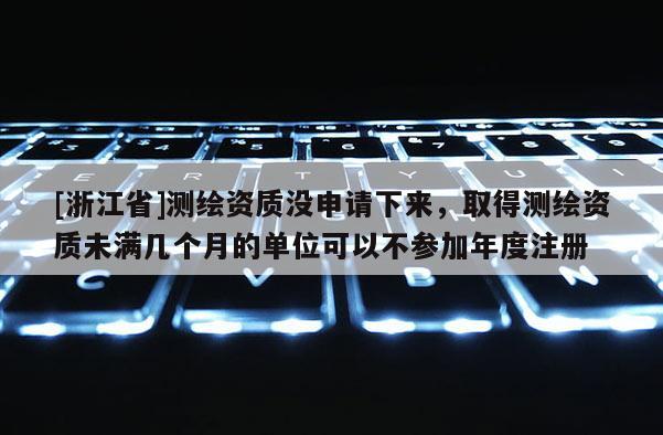 [浙江省]测绘资质没申请下来，取得测绘资质未满几个月的单位可以不参加年度注册