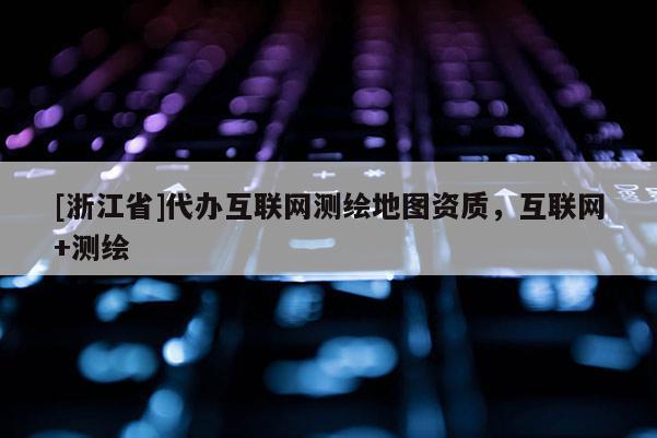 [浙江省]代办互联网测绘地图资质，互联网+测绘