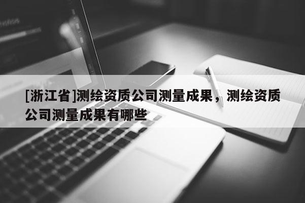 [浙江省]测绘资质公司测量成果，测绘资质公司测量成果有哪些