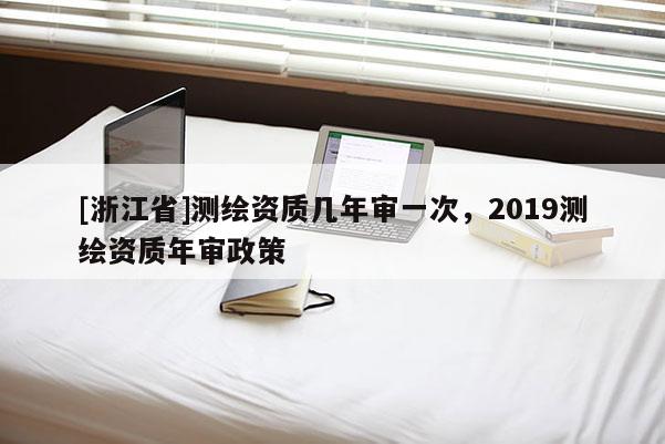 [浙江省]测绘资质几年审一次，2019测绘资质年审政策