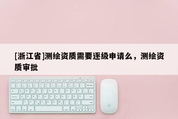 [浙江省]测绘资质需要逐级申请么，测绘资质审批