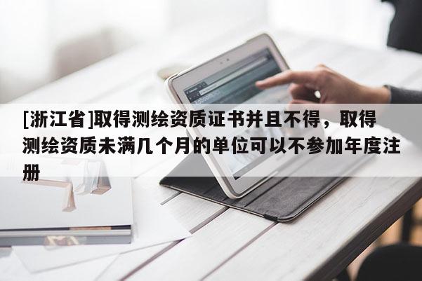 [浙江省]取得测绘资质证书并且不得，取得测绘资质未满几个月的单位可以不参加年度注册