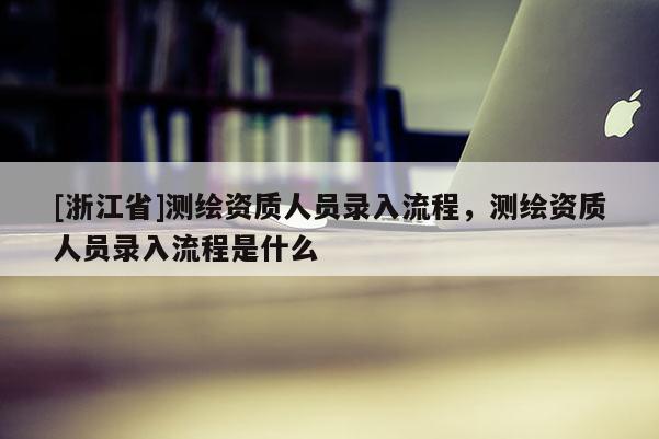 [浙江省]测绘资质人员录入流程，测绘资质人员录入流程是什么