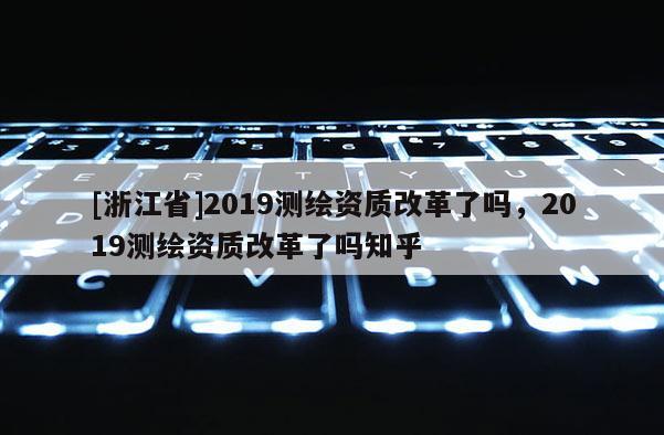 [浙江省]2019测绘资质改革了吗，2019测绘资质改革了吗知乎