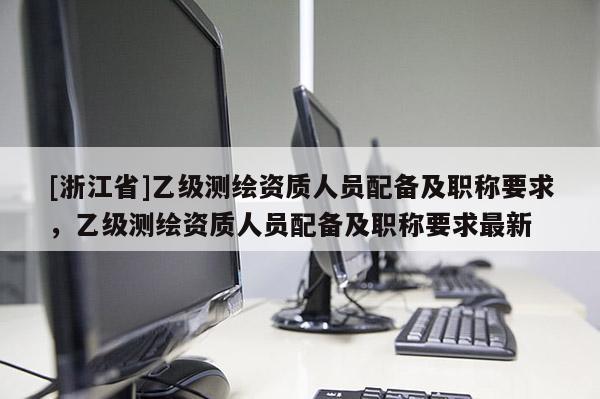 [浙江省]乙级测绘资质人员配备及职称要求，乙级测绘资质人员配备及职称要求最新