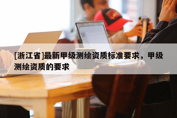 [浙江省]最新甲级测绘资质标准要求，甲级测绘资质的要求