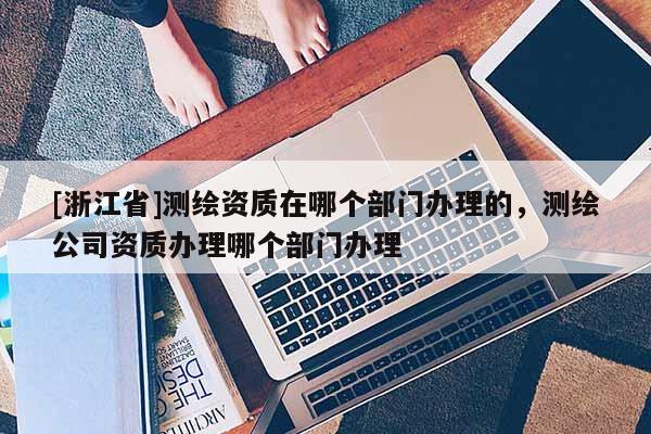 [浙江省]测绘资质在哪个部门办理的，测绘公司资质办理哪个部门办理