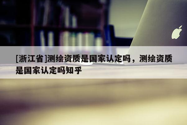[浙江省]测绘资质是国家认定吗，测绘资质是国家认定吗知乎
