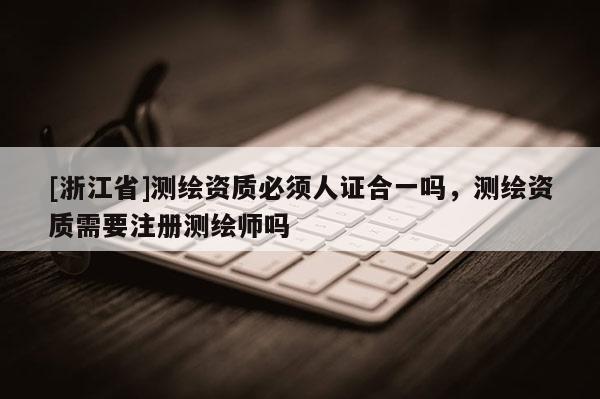 [浙江省]测绘资质必须人证合一吗，测绘资质需要注册测绘师吗
