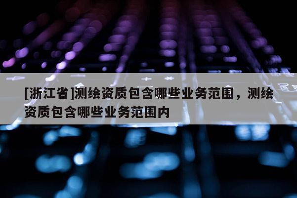 [浙江省]测绘资质包含哪些业务范围，测绘资质包含哪些业务范围内
