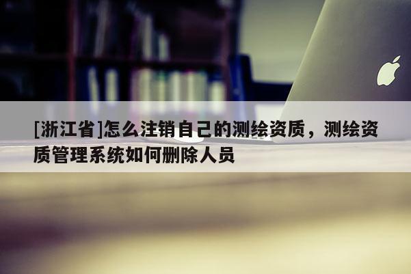[浙江省]怎么注销自己的测绘资质，测绘资质管理系统如何删除人员