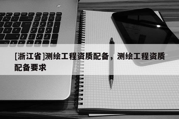 [浙江省]测绘工程资质配备，测绘工程资质配备要求