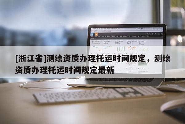 [浙江省]测绘资质办理托运时间规定，测绘资质办理托运时间规定最新