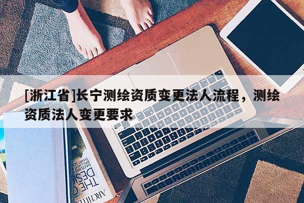 [浙江省]长宁测绘资质变更法人流程，测绘资质法人变更要求