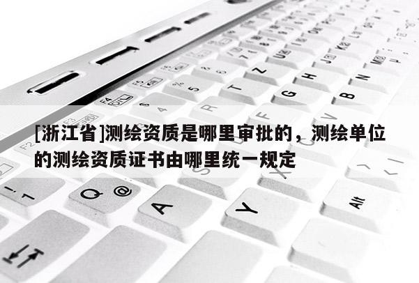 [浙江省]测绘资质是哪里审批的，测绘单位的测绘资质证书由哪里统一规定