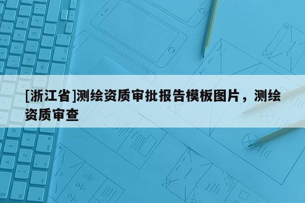 [浙江省]测绘资质审批报告模板图片，测绘资质审查