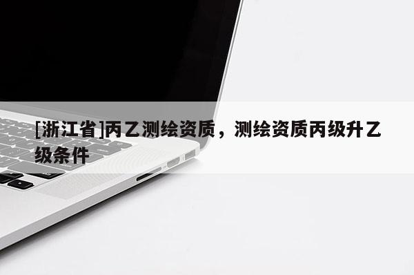 [浙江省]丙乙测绘资质，测绘资质丙级升乙级条件